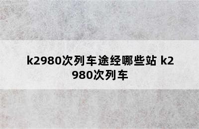 k2980次列车途经哪些站 k2980次列车